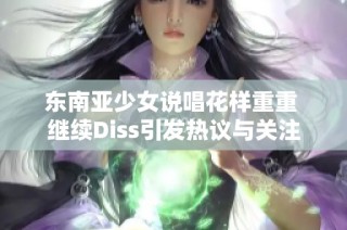 东南亚少女说唱花样重重 继续Diss引发热议与关注