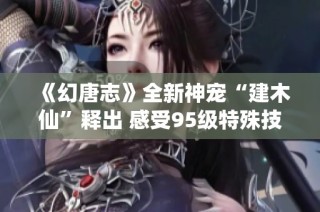 《幻唐志》全新神宠“建木仙”释出 感受95级特殊技能的魅力