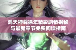 鸿天神尊徐年精彩剧情揭秘与最新章节免费阅读指南