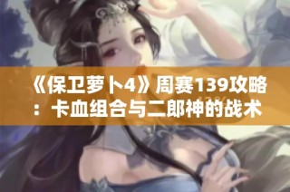 《保卫萝卜4》周赛139攻略：卡血组合与二郎神的战术解析