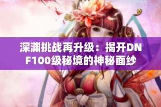 深渊挑战再升级：揭开DNF100级秘境的神秘面纱