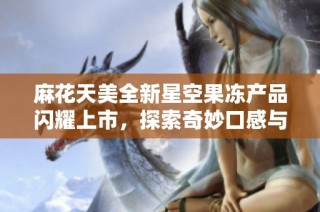 麻花天美全新星空果冻产品闪耀上市，探索奇妙口感与美丽视觉