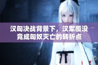 汉匈决战背景下，汉军覆没竟成匈奴灭亡的转折点