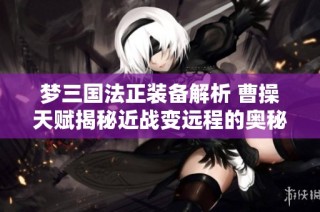 梦三国法正装备解析 曹操天赋揭秘近战变远程的奥秘