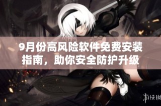 9月份高风险软件免费安装指南，助你安全防护升级