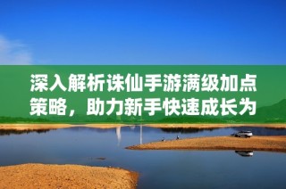 深入解析诛仙手游满级加点策略，助力新手快速成长为高手