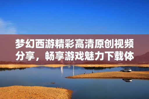 梦幻西游精彩高清原创视频分享，畅享游戏魅力下载体验