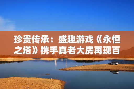 珍贵传承：盛趣游戏《永恒之塔》携手真老大房再现百年沪味魅力