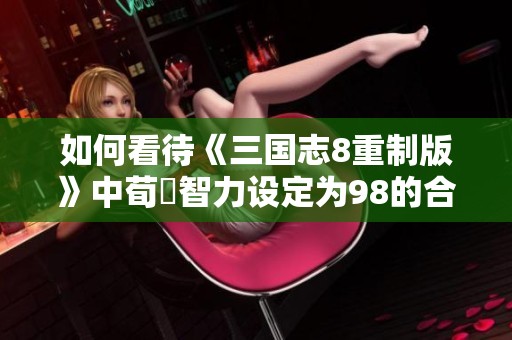 如何看待《三国志8重制版》中荀彧智力设定为98的合理性与影响