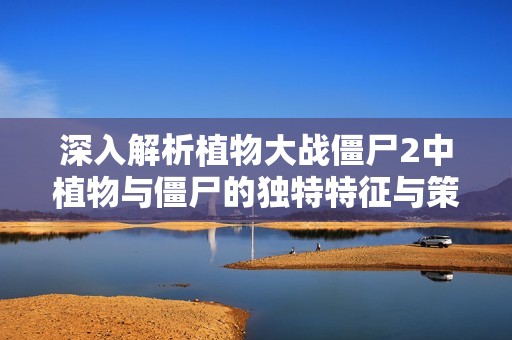 深入解析植物大战僵尸2中植物与僵尸的独特特征与策略