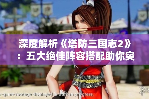 深度解析《塔防三国志2》：五大绝佳阵容搭配助你突破防守极限