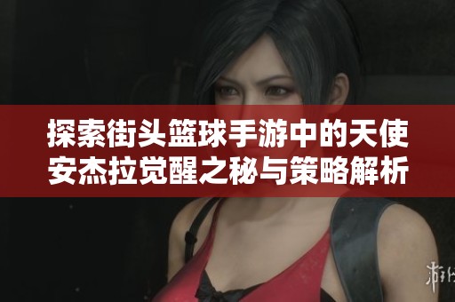 探索街头篮球手游中的天使安杰拉觉醒之秘与策略解析