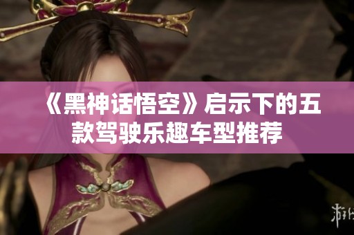 《黑神话悟空》启示下的五款驾驶乐趣车型推荐