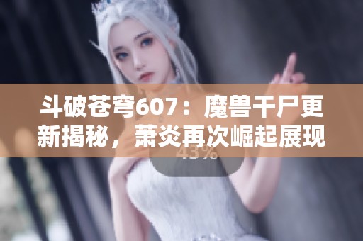 斗破苍穹607：魔兽干尸更新揭秘，萧炎再次崛起展现无尽潜力