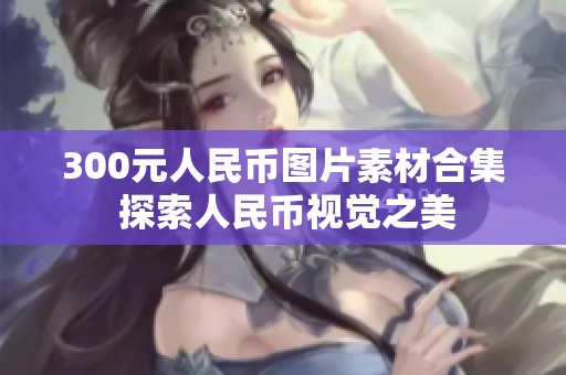 300元人民币图片素材合集 探索人民币视觉之美