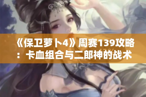 《保卫萝卜4》周赛139攻略：卡血组合与二郎神的战术解析