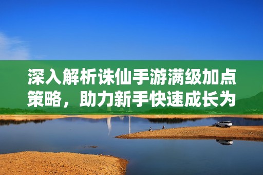 深入解析诛仙手游满级加点策略，助力新手快速成长为高手