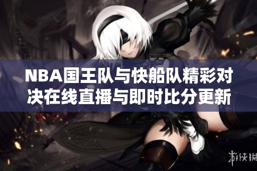 NBA国王队与快船队精彩对决在线直播与即时比分更新