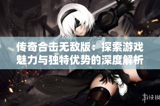 传奇合击无敌版：探索游戏魅力与独特优势的深度解析