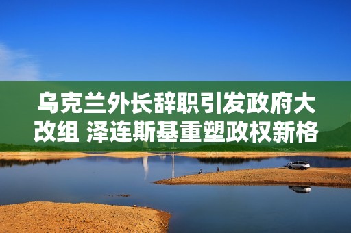乌克兰外长辞职引发政府大改组 泽连斯基重塑政权新格局