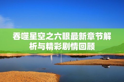 吞噬星空之六眼最新章节解析与精彩剧情回顾