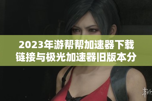 2023年游帮帮加速器下载链接与极光加速器旧版本分享