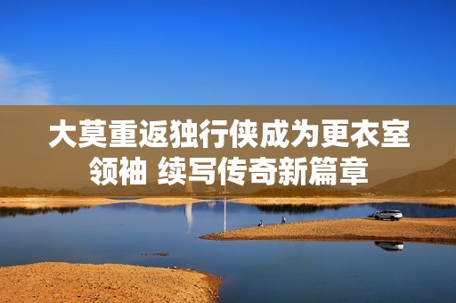 大莫重返独行侠成为更衣室领袖 续写传奇新篇章