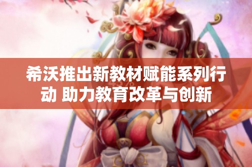希沃推出新教材赋能系列行动 助力教育改革与创新