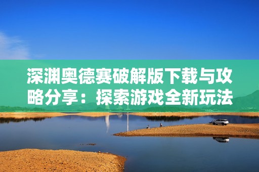 深渊奥德赛破解版下载与攻略分享：探索游戏全新玩法与秘技