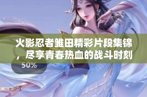 火影忍者雏田精彩片段集锦，尽享青春热血的战斗时刻