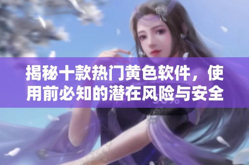 揭秘十款热门黄色软件，使用前必知的潜在风险与安全隐患