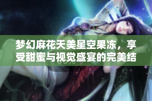梦幻麻花天美星空果冻，享受甜蜜与视觉盛宴的完美结合
