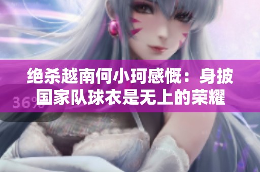 绝杀越南何小珂感慨：身披国家队球衣是无上的荣耀