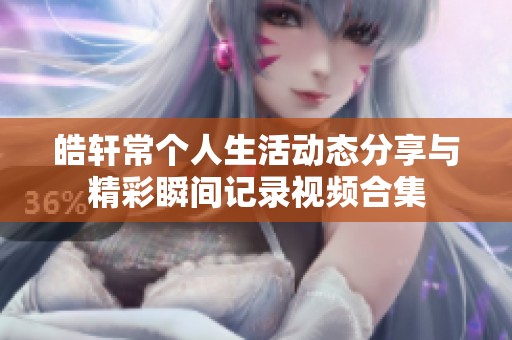 皓轩常个人生活动态分享与精彩瞬间记录视频合集