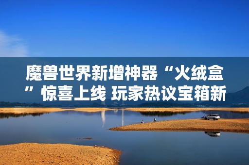 魔兽世界新增神器“火绒盒”惊喜上线 玩家热议宝箱新特性