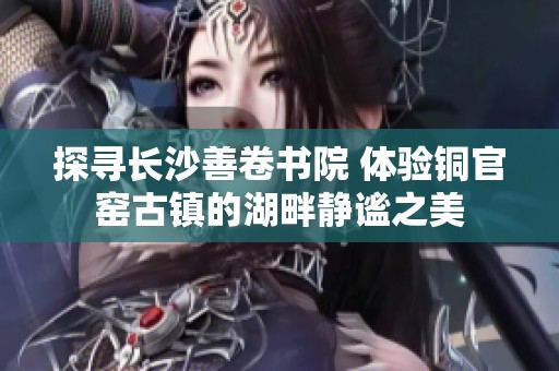 探寻长沙善卷书院 体验铜官窑古镇的湖畔静谧之美