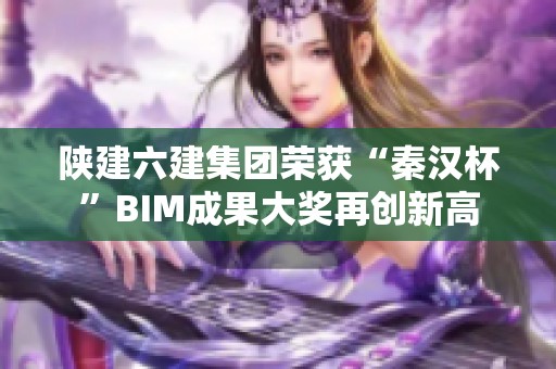 陕建六建集团荣获“秦汉杯”BIM成果大奖再创新高