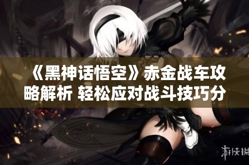 《黑神话悟空》赤金战车攻略解析 轻松应对战斗技巧分享