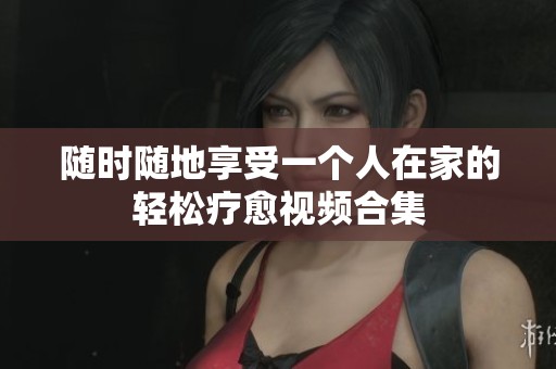 随时随地享受一个人在家的轻松疗愈视频合集