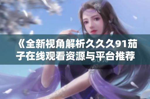 《全新视角解析久久久91茄子在线观看资源与平台推荐》