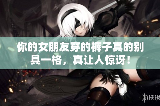 你的女朋友穿的裤子真的别具一格，真让人惊讶！