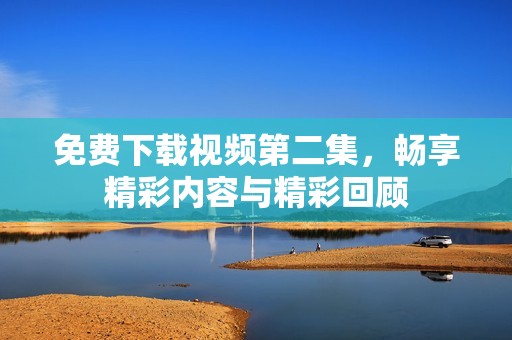 免费下载视频第二集，畅享精彩内容与精彩回顾