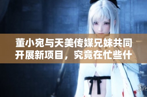 董小宛与天美传媒兄妹共同开展新项目，究竟在忙些什么？