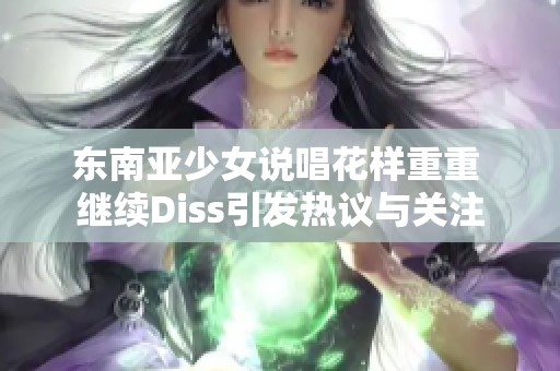 东南亚少女说唱花样重重 继续Diss引发热议与关注