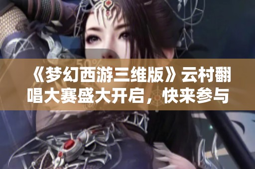 《梦幻西游三维版》云村翻唱大赛盛大开启，快来参与吧！
