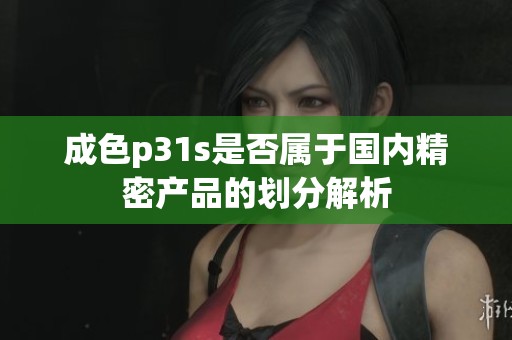 成色p31s是否属于国内精密产品的划分解析