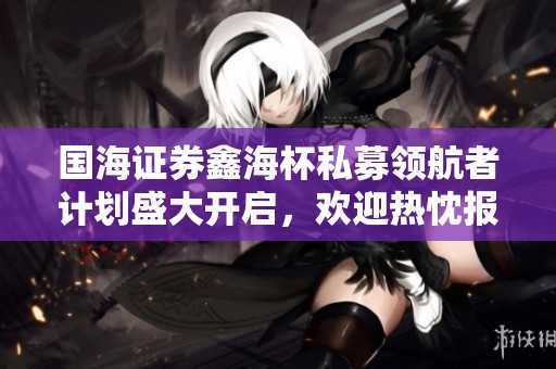国海证券鑫海杯私募领航者计划盛大开启，欢迎热忱报名参与