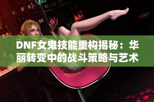DNF女鬼技能重构揭秘：华丽转变中的战斗策略与艺术