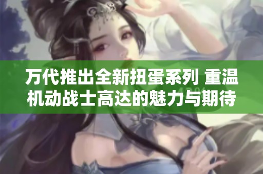 万代推出全新扭蛋系列 重温机动战士高达的魅力与期待