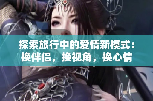 探索旅行中的爱情新模式：换伴侣，换视角，换心情